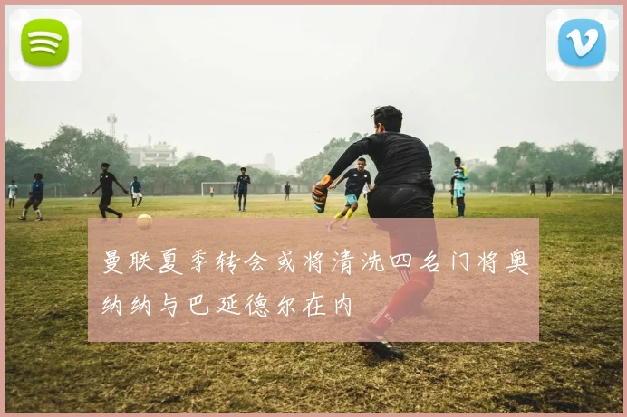 曼联夏季转会或将清洗四名门将奥纳纳与巴延德尔在内