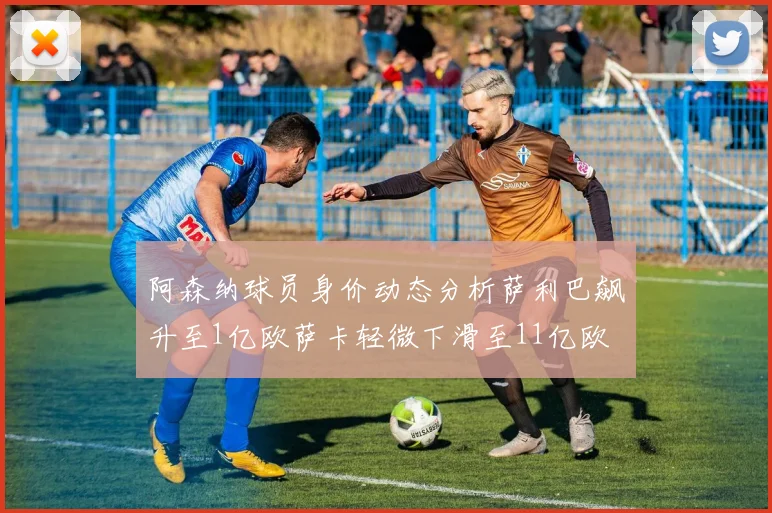 阿森纳球员身价动态分析萨利巴飙升至1亿欧萨卡轻微下滑至11亿欧