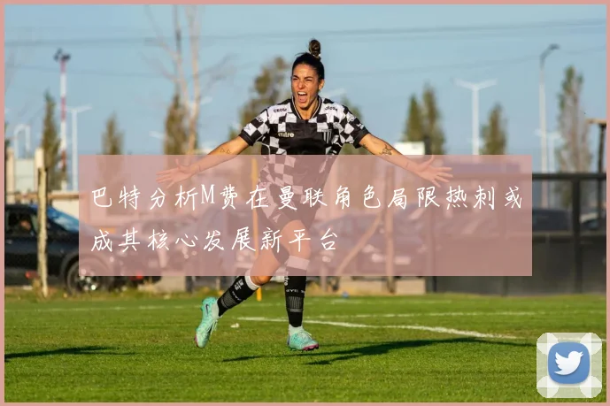 巴特分析M费在曼联角色局限热刺或成其核心发展新平台