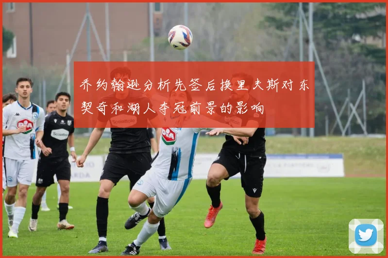乔约翰逊分析先签后换里夫斯对东契奇和湖人夺冠前景的影响