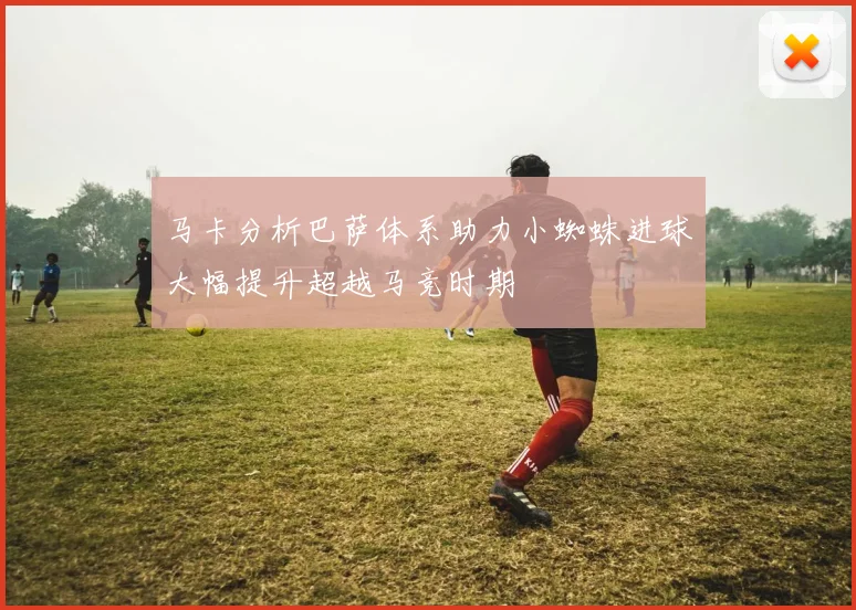 马卡分析巴萨体系助力小蜘蛛进球大幅提升超越马竞时期