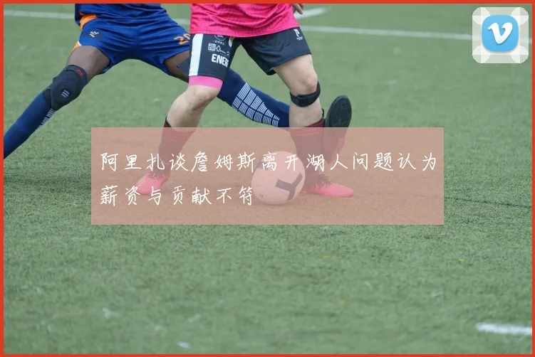 阿里扎谈詹姆斯离开湖人问题认为薪资与贡献不符