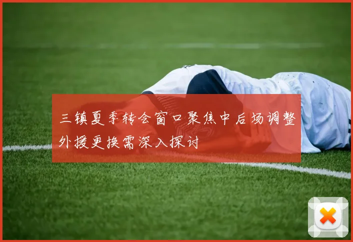 三镇夏季转会窗口聚焦中后场调整外援更换需深入探讨