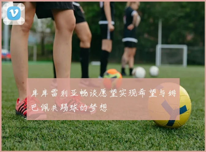 库库雷利亚畅谈愿望实现希望与姆巴佩共踢球的梦想