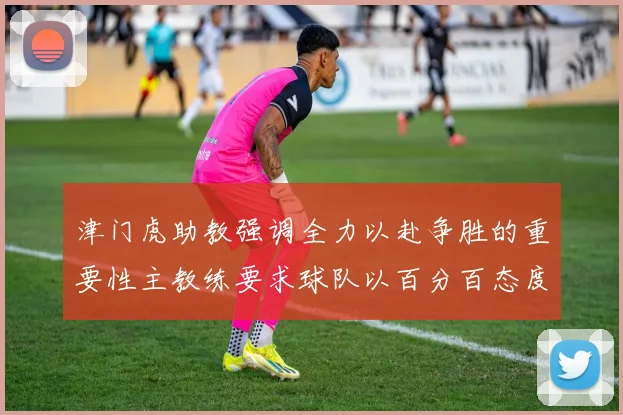 津门虎助教强调全力以赴争胜的重要性主教练要求球队以百分百态度迎战