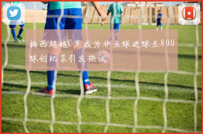 梅西超越C罗成为非点球进球王800球创纪录引发热议