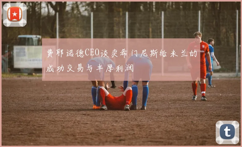 费耶诺德CEO谈卖希门尼斯给米兰的成功交易与丰厚利润