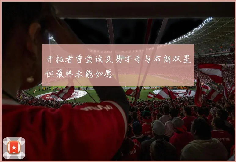 开拓者曾尝试交易字母与布朗双星但最终未能如愿