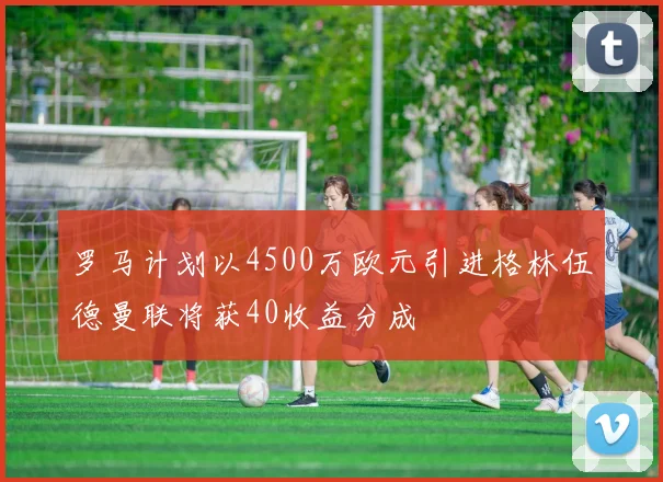 罗马计划以4500万欧元引进格林伍德曼联将获40收益分成