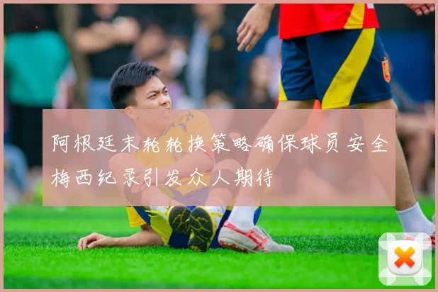 阿根廷末轮轮换策略确保球员安全梅西纪录引发众人期待
