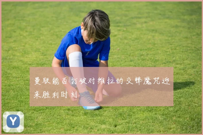 曼联能否打破对维拉的交锋魔咒迎来胜利时刻