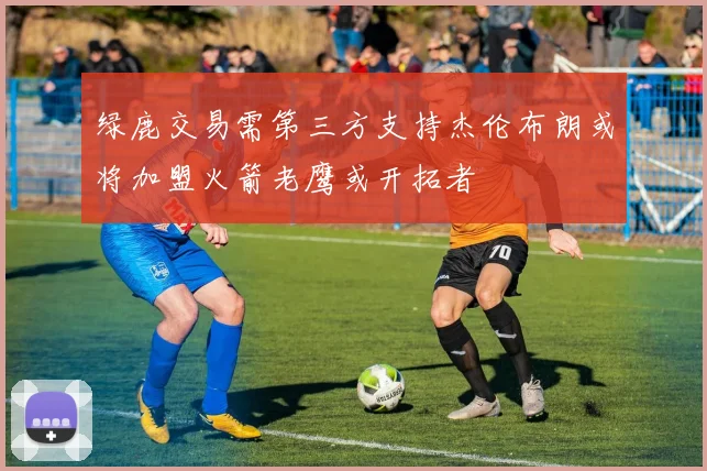 绿鹿交易需第三方支持杰伦布朗或将加盟火箭老鹰或开拓者