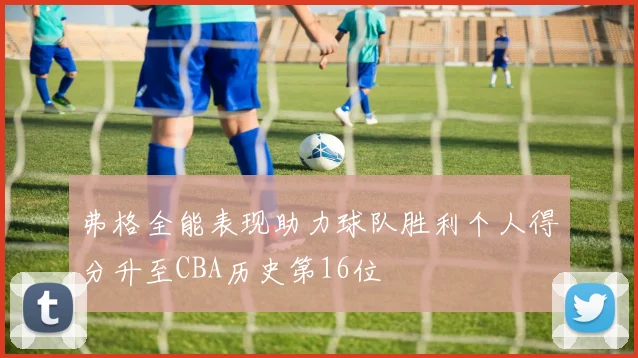 弗格全能表现助力球队胜利个人得分升至CBA历史第16位