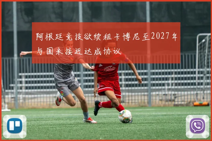 阿根廷竞技欲续租卡博尼至2027年与国米接近达成协议