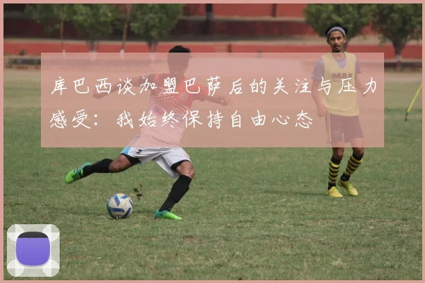 库巴西谈加盟巴萨后的关注与压力感受：我始终保持自由心态